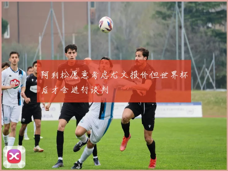 阿利松愿意考虑尤文报价但世界杯后才会进行谈判
