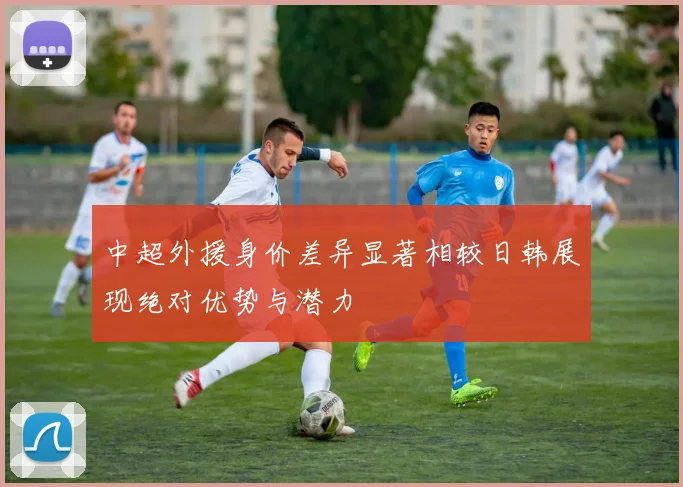 中超外援身价差异显著相较日韩展现绝对优势与潜力