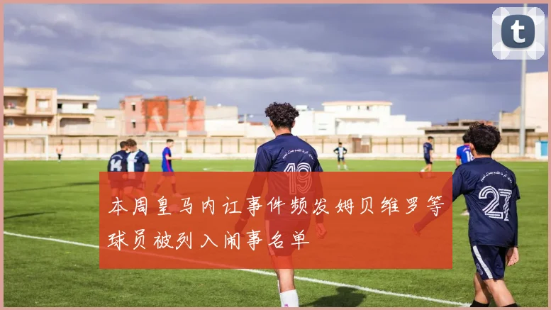 本周皇马内讧事件频发姆贝维罗等球员被列入闹事名单