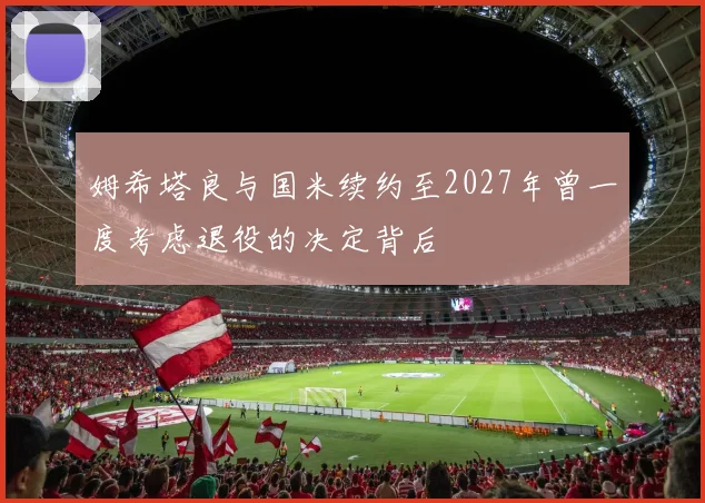 姆希塔良与国米续约至2027年曾一度考虑退役的决定背后