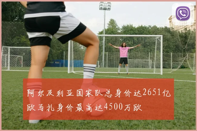 阿尔及利亚国家队总身价达2651亿欧马扎身价最高达4500万欧