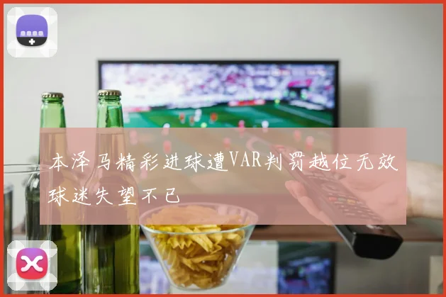 本泽马精彩进球遭VAR判罚越位无效球迷失望不已