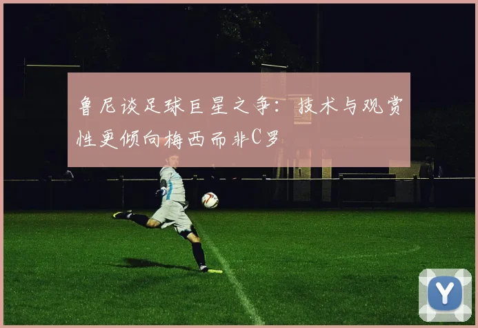 鲁尼谈足球巨星之争：技术与观赏性更倾向梅西而非C罗