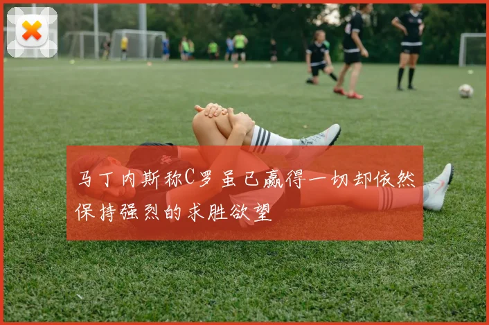 马丁内斯称C罗虽已赢得一切却依然保持强烈的求胜欲望