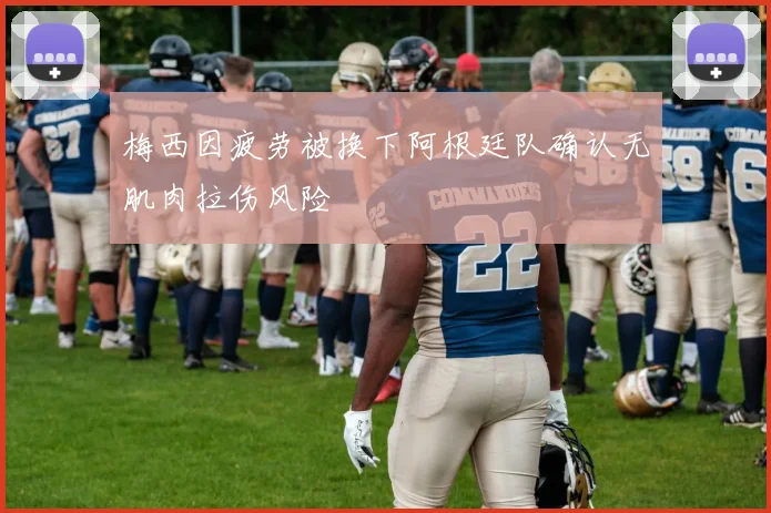 梅西因疲劳被换下阿根廷队确认无肌肉拉伤风险