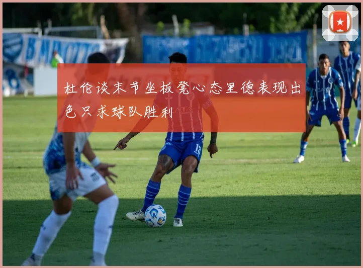 杜伦谈末节坐板凳心态里德表现出色只求球队胜利