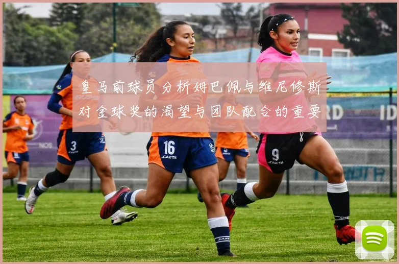 皇马前球员分析姆巴佩与维尼修斯对金球奖的渴望与团队配合的重要性